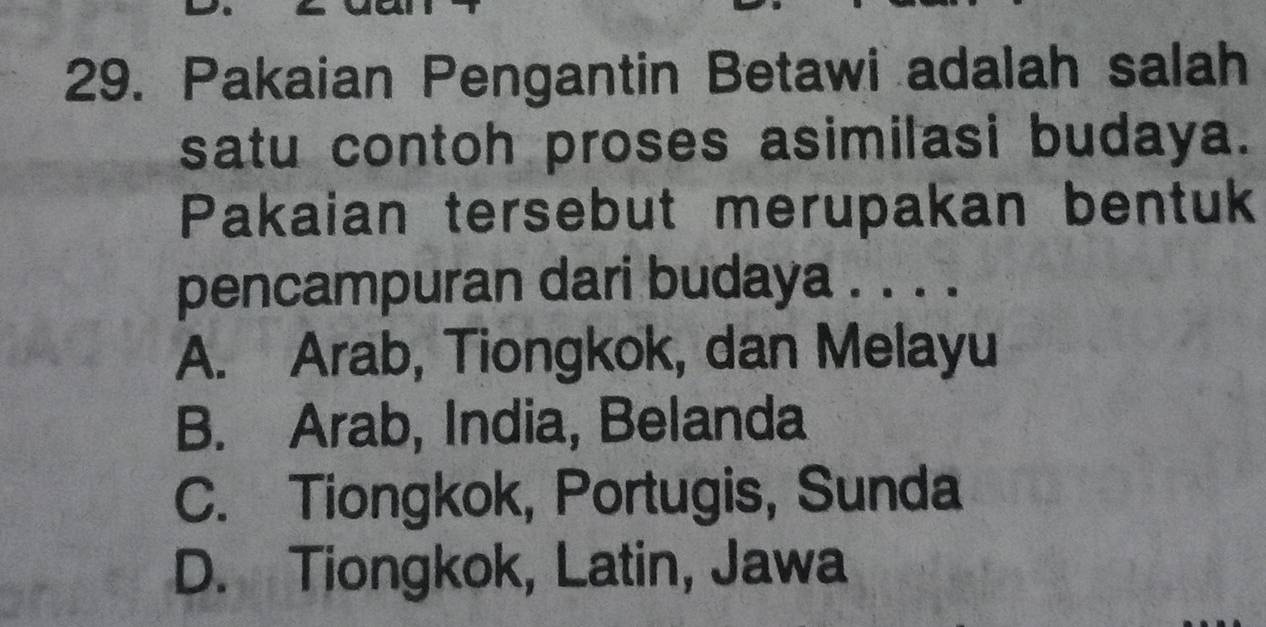 Pakaian Pengantin Betawi adalah salah
satu contoh proses asimilasi budaya.
Pakaian tersebut merupakan bentuk
pencampuran dari budaya . . . .
A. Arab, Tiongkok, dan Melayu
B. Arab, India, Belanda
C. Tiongkok, Portugis, Sunda
D. Tiongkok, Latin, Jawa