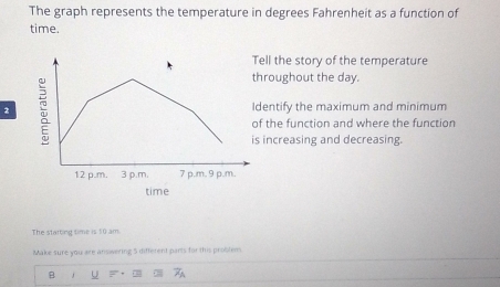 The graph represents the temperature in degrees Fahrenheit as a function of 
time. 
ll the story of the temperature 
roughout the day. 
2 entify the maximum and minimum 
the function and where the function 
increasing and decreasing. 
The starting time is 10 am. 
Make sure you are answering 5 different parts for this problem 
B