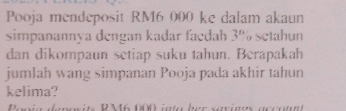 Pooja mendeposit RM6 000 ke dalam akaun 
simpanannya dengan kadar faedah 3% setahun 
dan dikompaun setiap suku tahun. Berapakah 
jumlah wang simpanan Pooja pada akhir tahun 
kelima? 
enosits R M6 000 inla ber savines accoun