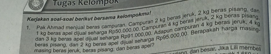 Tugas Kelompok 
Kerjakan soal-soal berikut bersama kelompokmu! 
1. Pak Ahmad menjual beras campuran. Campuran 2 kg beras jeruk, 2 kg beras pisang, dan
1 kg beras apel dijual seharga Rp50.000,00. Campuran 4 kg beras jeruk, 2 kg beras pisang, 
dan 3 kg beras apel dijual seharga Rp91.000,00. Adapun campuran 4 kg beras jeruk, 4 kg
beras pisang, dan 2 kg beras apel dijual seharga Rp95.000,00. Berapakah harga masing- 
masing beras jeruk, beras pisang, dan beras apel? 
g a besar, Jika Lili membeli