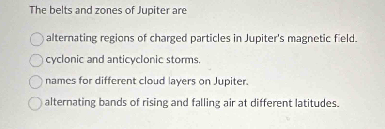 The belts and zones of Jupiter are
alternating regions of charged particles in Jupiter's magnetic field.
cyclonic and anticyclonic storms.
names for different cloud layers on Jupiter.
alternating bands of rising and falling air at different latitudes.