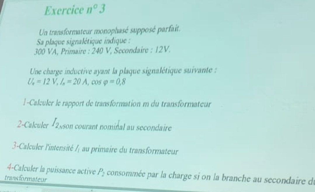 Exercice n°3 
Un transformateur monophasé supposé parfait. 
Sa plaque signalétique indique :
300 VA, Primaire : 240 V, Secondaire : 12V. 
Une charge inductive ayant la plaque signalétique suivante :
U_a=12V, I_a=20A, cos varphi =0,8
l-Calculer le rapport de transformation m du transformateur 
2-Calculer I_2 son courant nominal au secondaire 
3-Calculer l'intensité I_1 au primaire du transformateur 
4-Calculer la puissance active P_2 consommée par la charge si on la branche au secondaire du 
transformateur