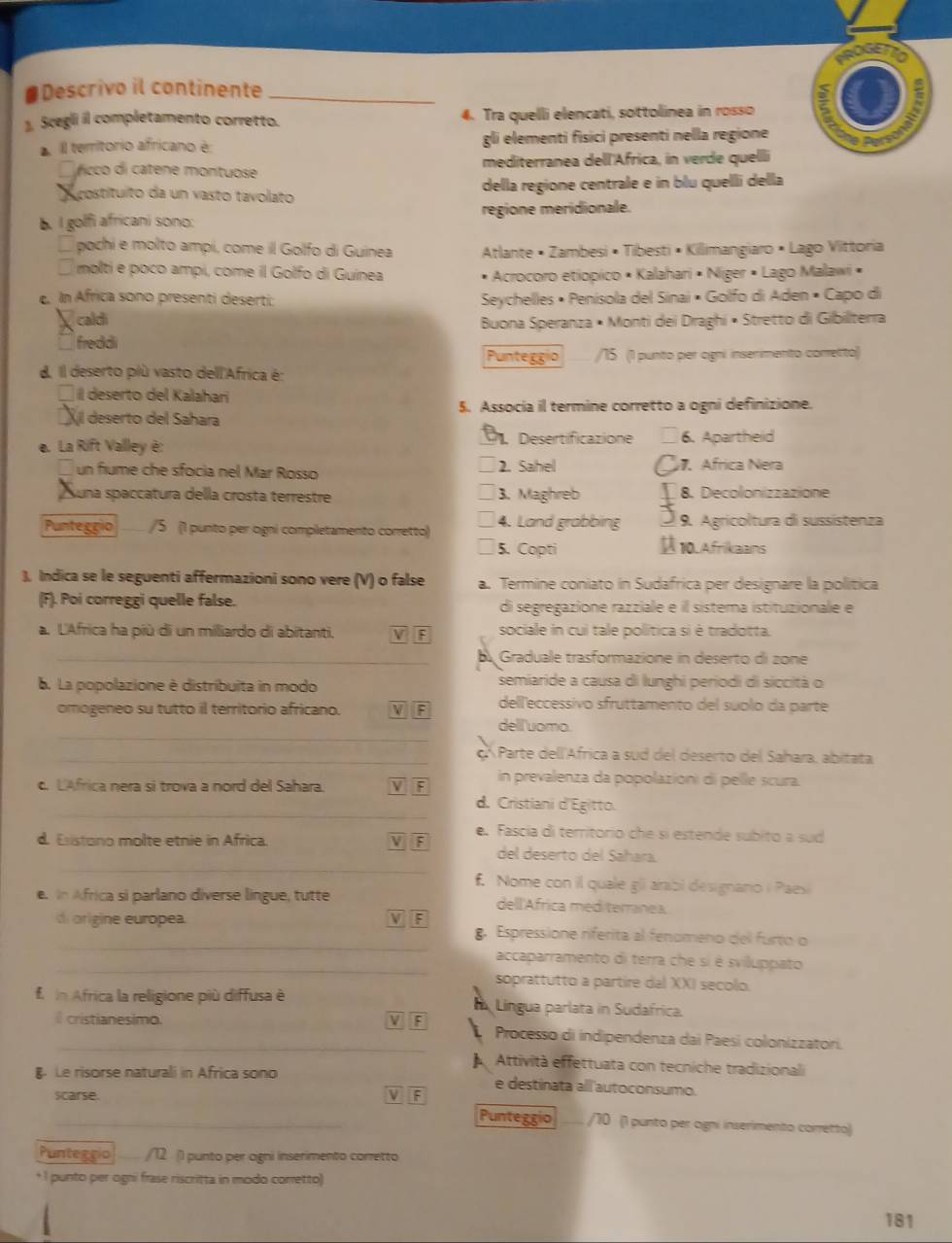 #Descrivo il continente_
1. Scegli il completamento corretto. 4. Tra quelli elencati, sottolinea in rosso
. Il territorio africano é 5 i elementi fisici presenti nella regione
s
fcco di catene montuose mediterranea dell'Africa, in verde quelli
costituíto da un vasto tavolato della regione centrale e in blu quelli della
b. I golfi africani sono: regione meridionale.
* pochi e molto ampi, come il Golfo di Guinea Atlante • Zambesi • Tibesti • Killimangiaro • Lago Vittoria
molti e poco ampi, come il Golfo di Guinea Acrocoro etiopico • Kalahari • Niger • Lago Malawi •
c. In Africa sonó presenti deserti  Seychelles • Penisola del Sinai • Golfo di Aden • Capo di
caldi Buona Speranza • Monti dei Draghi • Stretto di Gibilterra
`` fredd .
Punteggio /15 (1 punto per agni insenimento conretto)
d. Il deserto plù vasto dell'Africa é:
Il deserto del Kalahaní
Xl deserto del Sahara 5. Associa il termine corretto a ogni definizione.
e. La Rift Valley è: Desertificazione 6. Apartheid
un fiume che sfocia nel Mar Rosso 2. Sahel. Africa Nera
Suna spaccatura della crosta terrestre 3. Maghreb 8. Decolonizzazione
Punteggio /5 (1 punto per ogni completamento corretto) 4. Land grabbing 10.Afrikaans 9. Agricoltura di sussistenza
5. Copti
), Indica se le seguenti affermazioni sono vere (V) o false a. Termine coniato in Sudafrica per designare la política
(F). Poi correggi quelle false. di segregazione razziale é il sistema istituzionale e
a. L'Africa ha più di un miliardo di abitanti. V F sociale in cui tale política si è tradotta.
_ Graduale trasformazione in deserto di zone
b. La popolazione è distríbuita in modo semiaride a causa di lunghi periodi di siccità o
omogeneo su tutto il territorio africano. V dell'eccessivo sfruttamento del suolo da parte
_
dell'uomo.
_ç  Parte dell'Africa a sud del deserto del Sahara, abitata
c. LAfrica nera si trova a nord del Sahara. V  in prevalenza da popolazioni di pelle scura.
_
d. Cristiani d'Egitto.
e. Fascía di território che si estende subito a sud
_
d. Exstono molte etnie in Africa. F del deserto del Sahara.
f. Nome con il quale gli arabi designano i Paesi
e. In Africa si parlano diverse lingue, tutte dell Africa med terranea.
_
di origine europea. F g. Espressione riferita al fenomeno del furto o
_accaparramento di terra che si é sviluppato
soprattutto a partire dal XXI secolo.
f n Africa la religione più diffusa è  Língua parlata in Sudafrica.
V
_ cristianesimo. F   Processo di indipendenza dai Paesi colonizzatori.
Attività effettuata con tecniche tradizionali
Le risorse naturali in Africa sono e destinata all'autoconsumo.
Scarse. V F Punteggio /70 (1 punto per ogni inserimento corretto)
Puntegrio /12 () punto per agni inserimento corretto
+1 punto per ogni frase riscritta in modo corretto)
181