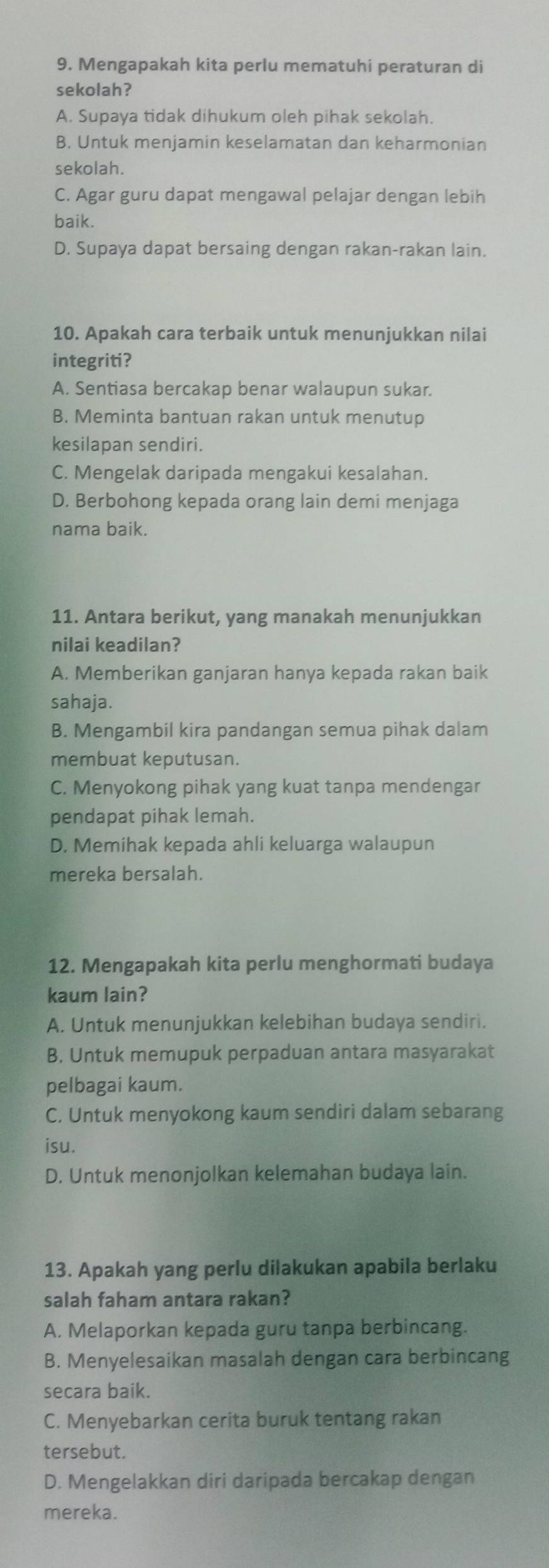 Mengapakah kita perlu mematuhi peraturan di
sekolah?
A. Supaya tidak dihukum oleh pihak sekolah.
B. Untuk menjamin keselamatan dan keharmonian
sekolah.
C. Agar guru dapat mengawal pelajar dengan lebih
baik.
D. Supaya dapat bersaing dengan rakan-rakan lain.
10. Apakah cara terbaik untuk menunjukkan nilai
integriti?
A. Sentiasa bercakap benar walaupun sukar.
B. Meminta bantuan rakan untuk menutup
kesilapan sendiri.
C. Mengelak daripada mengakui kesalahan.
D. Berbohong kepada orang lain demi menjaga
nama baik.
11. Antara berikut, yang manakah menunjukkan
nilai keadilan?
A. Memberikan ganjaran hanya kepada rakan baik
sahaja.
B. Mengambil kira pandangan semua pihak dalam
membuat keputusan.
C. Menyokong pihak yang kuat tanpa mendengar
pendapat pihak lemah.
D. Memihak kepada ahli keluarga walaupun
mereka bersalah.
12. Mengapakah kita perlu menghormati budaya
kaum lain?
A. Untuk menunjukkan kelebihan budaya sendiri.
B. Untuk memupuk perpaduan antara masyarakat
pelbagai kaum.
C. Untuk menyokong kaum sendiri dalam sebarang
isu.
D. Untuk menonjolkan kelemahan budaya lain.
13. Apakah yang perlu dilakukan apabila berlaku
salah faham antara rakan?
A. Melaporkan kepada guru tanpa berbincang.
B. Menyelesaikan masalah dengan cara berbincang
secara baik.
C. Menyebarkan cerita buruk tentang rakan
tersebut.
D. Mengelakkan diri daripada bercakap dengan
mereka.