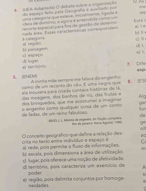 (UEA-Adaptada) O debate sobre a organização IV. As
do espaço feito pela Geografia é auxiliado por me
uma categoria que esteve, inicialmente, ligada à asp
ideia de domínio, e agora é entendida como um
recorte espacial para fins de gestão de determi- Está c a) l e
nada área. Essas características correspondem
à categoria b)Ⅱ
a) região. c)Ⅱ
b) paisagem. d) l,
c) espaço. e) 1,
d) lugar.
e) território. 7. Dife
esp
5. (ENEM)
A minha mãe sempre me falava do engenho
como de um recanto do céu. E uma negra que 8. (ESI
ela trouxera para criada contava histórias de lá,
das moagens, dos banhos de rio, das frutas e Alg
dos brinquedos, que me acostumei a imaginar
o engenho como qualquer coisa de um conto for gar
de fadas, de um reino fabuloso.
de
REGO, J. L. Menino de engenho. In: Ficção completa.
Rio de Janeiro: Nova Aguilar, 1986. ge
oll
O conceito geográfico que define a relação des- ac
crita no texto entre indivíduo e espaço é
C
a) rede, pois permite o fluxo de informações.
m
b) escala, pois dimensiona a área de utilização.
c) lugar, pois oferece uma noção de afetividade.
d) território, pois caracteriza um exercício de A
poder.
s
e) região, pois delimita conjuntos por homoge- e
neidades.
C