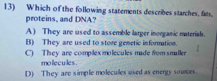 Which of the following statements describes starches, fats,
proteins, and DNA?
A) They are used to assemble larger inorganic materials.
B) They are used to store genetic information.
C) They are complex moleculesmade fromsmaller
molecules.
D) They are simple molecules used as energy sources.