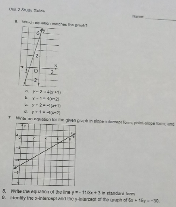 Study Gulde
Nare_
6. Which equation mates the graph?
a. y-2=4(x+1)
b. y-1=4(x+2)
c. y+2=-4(x+1)
d. y+1=-4(x+2)
7. Write an equation for the given raph in slope-intercept form; point-slope form; and
8. Write the equation of the line y=-11/3x+3 in standard form
9. Identify the x-intercept and the y-intercept of the graph of 6x+15y=-30