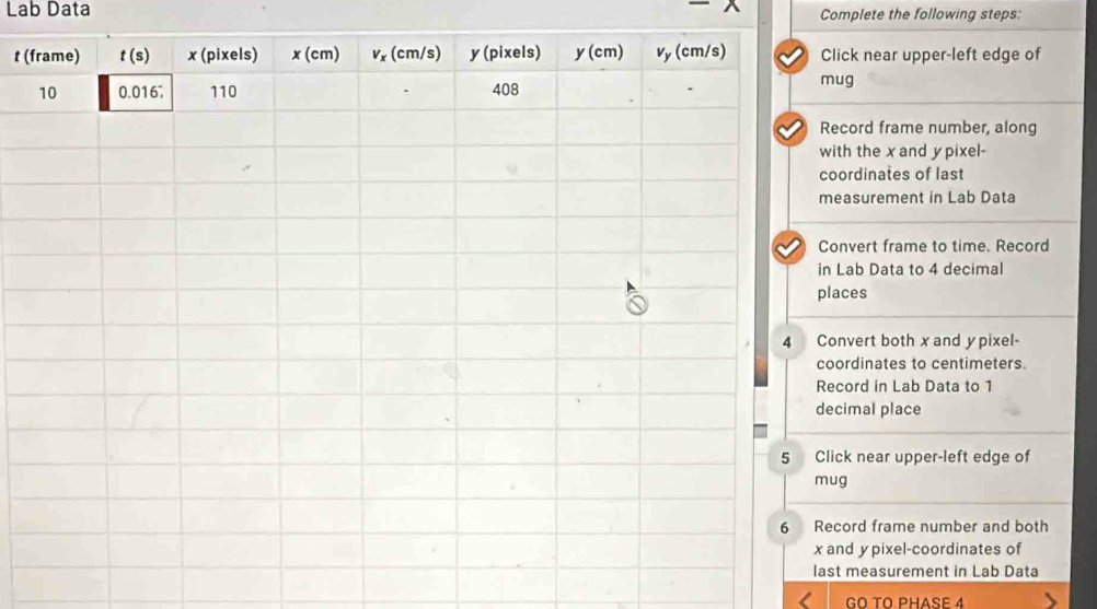 Lab Data Complete the following steps;
t (lick near upper-left edge of
ug
ecord frame number, along
ith the x and y pixel-
oordinates of last
easurement in Lab Data
onvert frame to time. Record
Lab Data to 4 decimal
aces
nvert both x and y pixel-
ordinates to centimeters.
cord in Lab Data to 1
cimal place
ick near upper-left edge of
g
cord frame number and both
nd y pixel-coordinates of
t measurement in Lab Data
GO TO PHASE 4