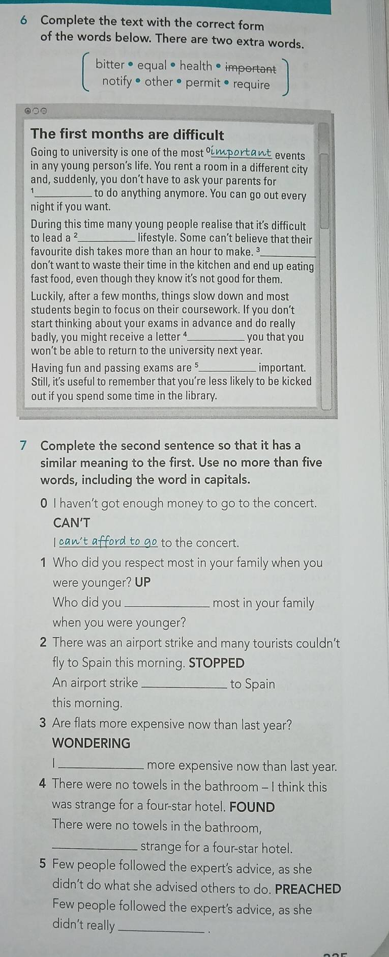 Complete the text with the correct form
of the words below. There are two extra words.
bitter •equal • health • important
notify • other • permit • require
●○○
The first months are difficult
Going to university is one of the most oimportant events
in any young person’s life. You rent a room in a different city
and, suddenly, you don’t have to ask your parents for
_to do anything anymore. You can go out every
night if you want.
During this time many young people realise that it’s difficult
to lead a^2 _lifestyle. Some can’t believe that their
favourite dish takes more than an hour to make. 
don’t want to waste their time in the kitchen and end up eating
fast food, even though they know it’s not good for them.
Luckily, after a few months, things slow down and most
students begin to focus on their coursework. If you don’t
start thinking about your exams in advance and do really
badly, you might receive a letter 4 you that you
won’t be able to return to the university next year.
Having fun and passing exams ar e^5 important.
Still, it’s useful to remember that you’re less likely to be kicked
out if you spend some time in the library.
7 Complete the second sentence so that it has a
similar meaning to the first. Use no more than five
words, including the word in capitals.
0 I haven't got enough money to go to the concert.
CAN′T
I can't afford to g_ to the concert.
1 Who did you respect most in your family when you
were younger? UP
Who did you_ most in your family
when you were younger?
2 There was an airport strike and many tourists couldn’t
fly to Spain this morning. STOPPED
An airport strike_ to Spain
this morning.
3 Are flats more expensive now than last year?
WONDERING
_more expensive now than last year.
4 There were no towels in the bathroom - I think this
was strange for a four-star hotel. FOUND
There were no towels in the bathroom,
_strange for a four-star hotel.
5 Few people followed the expert's advice, as she
didn’t do what she advised others to do. PREACHED
Few people followed the expert’s advice, as she
didn't really_
.