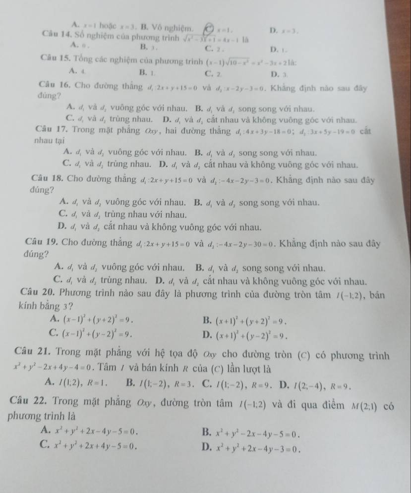 A. x=1 hoặc x=3. B. Vô nghiệm. x=1, D. x=3,
Câu 14. Số nghiệm của phương trình sqrt(x^2-3x+1)=4x-1 là
A. o . B. ③ C. 2 . D. 1 -
Câu 15. Tổng các nghiệm của phương trình (x-1)sqrt(10-x^2)=x^2-3x+21hat a:
A. 4 B. 1 C. 2 D. 3
Câu 16, Cho đường thắng d_1:2x+y+15=0 và d_2:x-2y-3=0. Khẳng định năo sau đây
đùng?
A. d_1V d_2 vuông góc với nhau. B. d_1 và d_3 song song với nhau.
C. d_1 1 và d_1 trùng nhau. D. d và d_1 cắt nhau và không vuông góc với nhau.
Câu 17, Trong mặt phẳng Oxy ,hai đường thắng d_1:4x+3y-18=0;d_1:3x+5y-19=0 cắt
nhau tại
A. d_i và d_2 vuông góc với nhau. B. d_i và d_2 song song với nhau.
C. d_1 và d_2 trùng nhau. D. d_1 và d_2 cắt nhau và không vuông góc với nhau.
Câu 18. Cho đường thẳng 4 :2x+y+15=0 và d_2:-4x-2y-3=0. Khẳng định nào sau đây
dúng?
A. d, và d_2 vuông góc với nhau. B. d_1 và d_2 song song với nhau.
C. d_1 và d_2 trùng nhau với nhau.
D. đ và d_2 cắt nhau và không vuông góc với nhau.
Câu 19. Cho đường thẳng d_1:2x+y+15=0 và d_2:-4x-2y-30=0. Khẳng định nào sau đây
dúng?
A. d. và d_2 vuông góc với nhau. B. d_1 và d_2 song song với nhau.
C. a_1 và d_2 trùng nhau. D. d_1 Và d_2 cắt nhau và không vuông góc với nhau.
Câu 20. Phương trình nào sau đây là phương trình của đường tròn tâm I(-1;2) , bán
kính bằng 3?
A. (x-1)^2+(y+2)^2=9. B. (x+1)^2+(y+2)^2=9.
C. (x-1)^2+(y-2)^2=9. D. (x+1)^2+(y-2)^2=9.
Câu 21. Trong mặt phẳng với hệ tọa độ ơx cho đường tròn (C) có phương trình
x^2+y^2-2x+4y-4=0. Tâm / và bán kính R của (C) lần lượt là
A. I(1;2),R=1. B. I(1;-2),R=3. C. I(1;-2),R=9 D. I(2;-4),R=9.
Câu 22. Trong mặt phẳng Oxy, đường tròn tâm I(-1,2) và đi qua điểm M(2;1) có
phương trình là
A. x^2+y^2+2x-4y-5=0. B. x^2+y^2-2x-4y-5=0.
C. x^2+y^2+2x+4y-5=0. D. x^2+y^2+2x-4y-3=0.