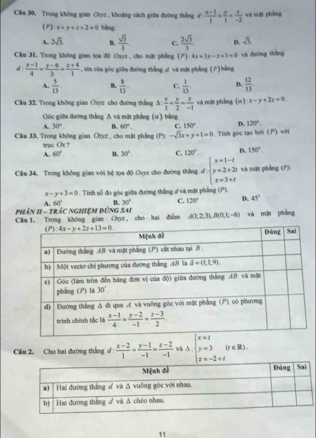 Trong không gian Oxyz , khoảng cách giữa đường thắng d :  (x-1)/1 = y/1 = z/-2  và mặt phẳng
(P): x+y+z+2=0 bàng
A. 2sqrt(3). B.  sqrt(3)/3 . C.  2sqrt(3)/3 . D. sqrt(3).
Câu 3L Trong không gian tọa độ Oxyz , cho mặt phẳng (P): 4x+3y-z+1=0 và đường thắng
d :  (x-1)/4 = (y-6)/3 = (z+4)/1  - , sin của góc giữa đường thắng ở và mặt phẳng (P) bằng
A.  5/13 . B.  8/13 . C.  1/13 . D.  12/13 .
Câu 32, Trong không gian Oxyz cho đường thắng △ : x/1 = y/2 = z/-1  và mặt phầng (α) :x-y+2z=0.
Góc giữa đường thẳng △ vd mặt phẳng (ơ) bằng
A. 30°. B. 60°. C. 150°. D. 120°,
Câu 33. Trong không gian Oyz, cho mặt phẳng (P):-sqrt(3)x+y+1=0. Tính góc tạo bởi (P) với
trục Ox ?
A. 60°. B、 30°. C. 120°. D. 150°.
Câu 34. Trong không gian với hệ tọa độ Oxyz cho đường thắng d:beginarrayl x=1-t y=2+2t z=3+tendarray. và mặt phẳng (P):
x-y+3=0. Tính số đo góc giữa đường thẳng ở và mặt phẳng (P).
A. 60° B. 30° C. 120° D. 45°
phÂN I1 — tRÁC NGHIệM đỦNG SAi
Câu 1. Trong không gian O, cho hai điểm A(1;2;3),B(0;1;-6) và mặt phẳng
Câu 2. Cho hai đường thẳng đ :  (x-2)/1 = (y-1)/-1 = (z-2)/-1  và Delta :beginarrayl x=t y=3 z=-2+tendarray. (t∈ R).
11