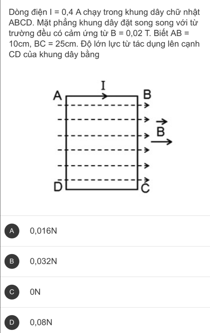 Dòng điện I=0,4A chạy trong khung dây chữ nhật
ABCD. Mặt phẳng khung dây đặt song song với từ
trường đều có cảm ứng từ B=0,02T. Biết AB=
10cm, BC=25cm. Độ lớn lực từ tác dụng lên cạnh
CD của khung dây bằng
I
A
B
vector B
D
C
A 0,016N
B 0,032N
C ON
D 0,08N