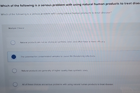 Which of the following is a serious problem with using natural human products to treat dise
Which of the following is a serious problem with using natural human products to treat disease?
Multiple Choice
Natural products are not as strong as synthretic ones, and often have a lower efficacy.
The potential for contaminated samples to cause life-threatering infections
Natural products are generally of higher quality than synthetic ones
All of these choices are serious problems with using natural human products to treat disease