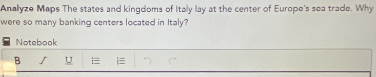 Analyze Maps The states and kingdoms of Italy lay at the center of Europe’s sea trade. Why 
were so many banking centers located in Italy? 
Notebook 
B I U i