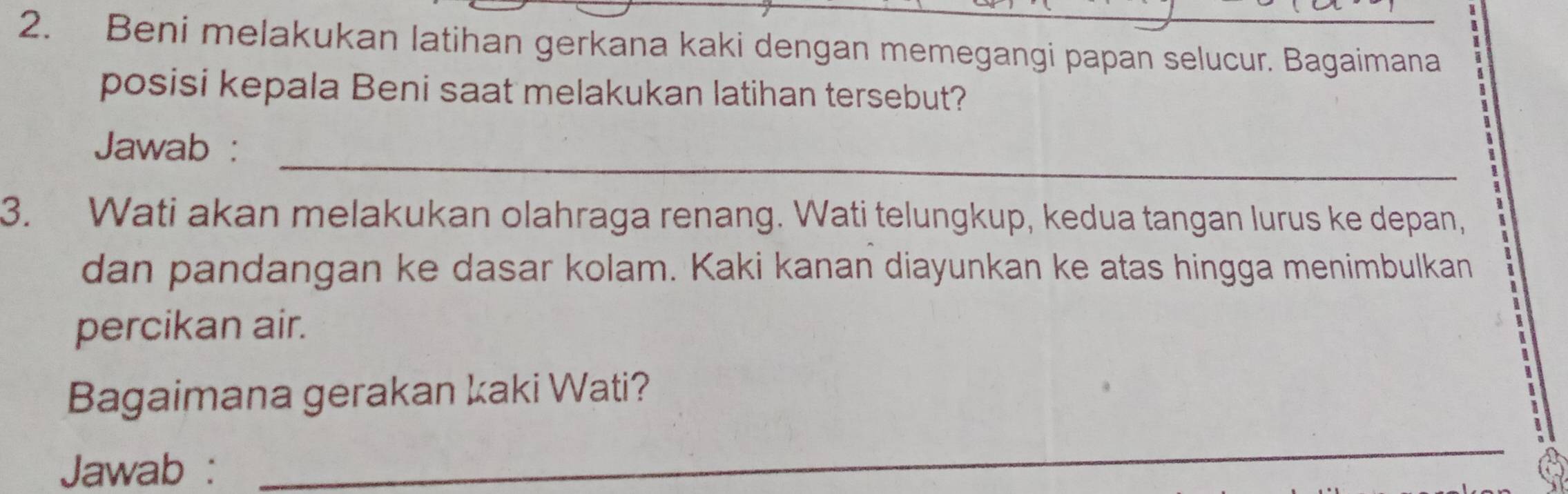 Beni melakukan latihan gerkana kaki dengan memegangi papan selucur. Bagaimana 
posisi kepala Beni saat melakukan latihan tersebut? 
_ 
Jawab : 
3. Wati akan melakukan olahraga renang. Wati telungkup, kedua tangan lurus ke depan, 
dan pandangan ke dasar kolam. Kaki kanan diayunkan ke atas hingga menimbulkan 
percikan air. 
Bagaimana gerakan kaki Wati? 
Jawab : 
_