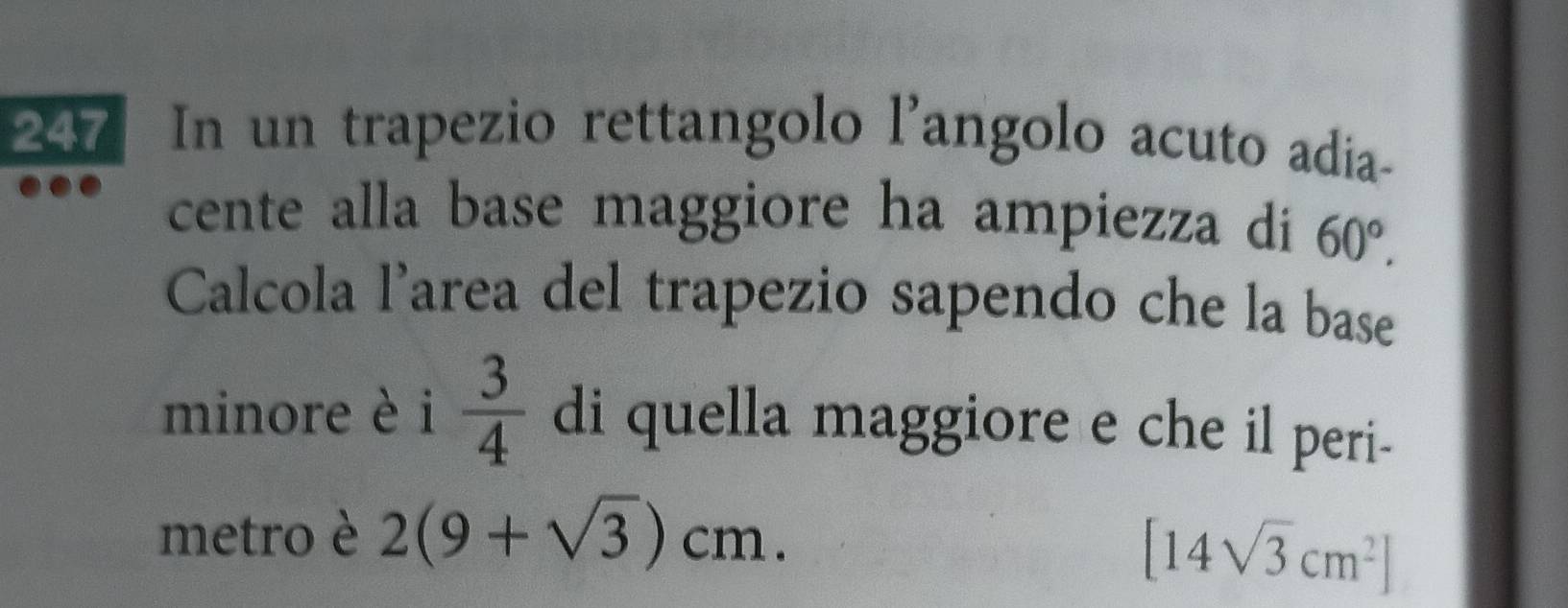 247 In un trapezio rettangolo l'angolo acuto adia- 
cente alla base maggiore ha ampiezza di 60°. 
Calcola l’area del trapezio sapendo che la base 
minore è i  3/4  di quella maggiore e che il peri- 
metro è 2(9+sqrt(3))cm.
[14sqrt(3)cm^2]