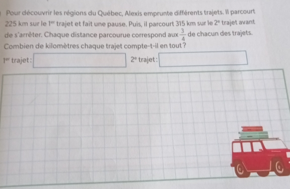 Pour découvrir les régions du Québec, Alexis emprunte différents trajets. Il parcourt
225 km sur le 1^(et) trajet et fait une pause. Puis, il parcourt 315 km sur le 2° trajet avant 
de s'arrêter. Chaque distance parcourue correspond aux  3/4  de chacun des trajets. 
Combien de kilomètres chaque trajet compte-t-il en tout?
1^(cd) trajet : □ 2° trajet : □ 
.