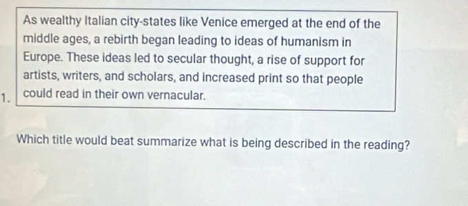 As wealthy Italian city-states like Venice emerged at the end of the 
middle ages, a rebirth began leading to ideas of humanism in 
Europe. These ideas led to secular thought, a rise of support for 
artists, writers, and scholars, and increased print so that people 
1. could read in their own vernacular. 
Which title would beat summarize what is being described in the reading?