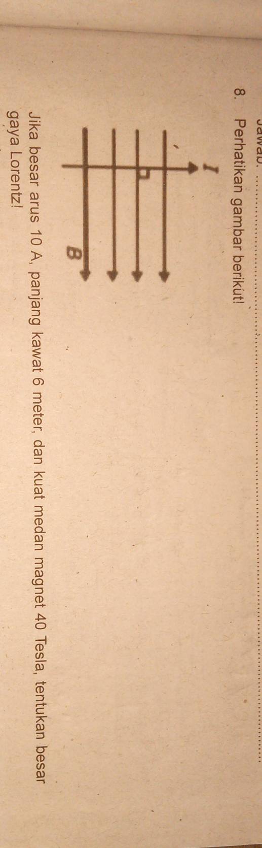 Perhatikan gambar berikut! 
Jika besar arus 10 A, panjang kawat 6 meter, dan kuat medan magnet 40 Tesla, tentukan besar 
gaya Lorentz!