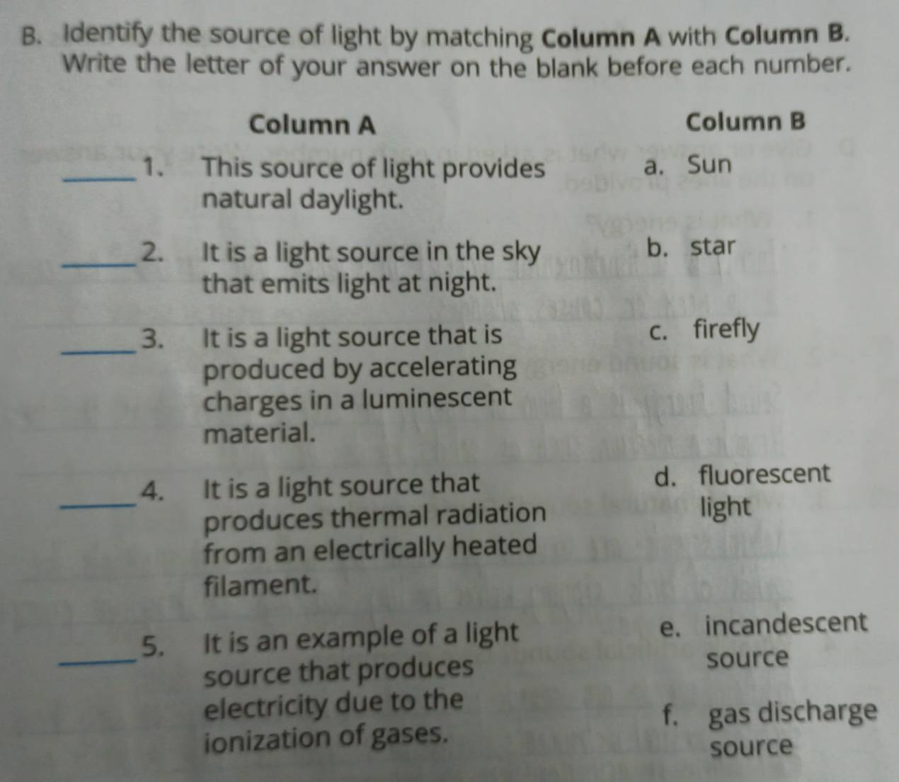 Identify the source of light by matching Column A with Column B.
Write the letter of your answer on the blank before each number.
Column A Column B
_1. This source of light provides a. Sun
natural daylight.
_2. It is a light source in the sky b. star
that emits light at night.
_
3. It is a light source that is c. firefly
produced by accelerating
charges in a luminescent
material.
_
4. It is a light source that d. fluorescent
produces thermal radiation
light
from an electrically heated
filament.
5. It is an example of a light e. incandescent
_source that produces source
electricity due to the
f. gas discharge
ionization of gases.
source