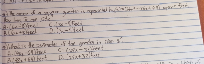 10x-x(x-1)(x+6)
) The area of a square garden is represinted by(x)=(36x^2-96x+64) square feet,
How long is one side?
A. (6x-8) feet C. (3x-4) Feet
B. (6x+8) feet D. (3x+4 feet
9:) What is the perimeter of the garden in item 8?
A. (48x-64) feet C. (24x-32) feet
B. (48x+64) feet D. (24x+32) feet
whick of