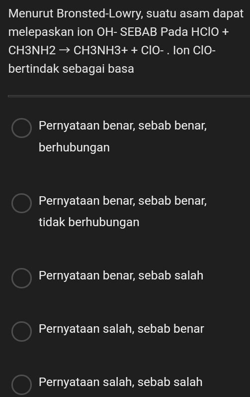 Menurut Bronsted-Lowry, suatu asam dapat
melepaskan ion OH- SEBAB Pada HCIO+
CH3NH2 → CH3N H3++ClO-. Ion ClO-
bertindak sebagai basa
Pernyataan benar, sebab benar,
berhubungan
Pernyataan benar, sebab benar,
tidak berhubungan
Pernyataan benar, sebab salah
Pernyataan salah, sebab benar
Pernyataan salah, sebab salah