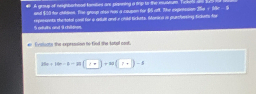 A group of neighborhood families are planning a trip to the museum. Tickets are sb fo a 
and $10 for children. The group also has a coupon for $5 off. The expression 2a+14x-5
represents the total cost for 4 adult and e child tickets. Manica is purchasing tickets for
5 adults and 9 children. 
€ Evaluate the expression to find the total cost.
25a+10c-5=25(|7-|)+10(|7+|)-5