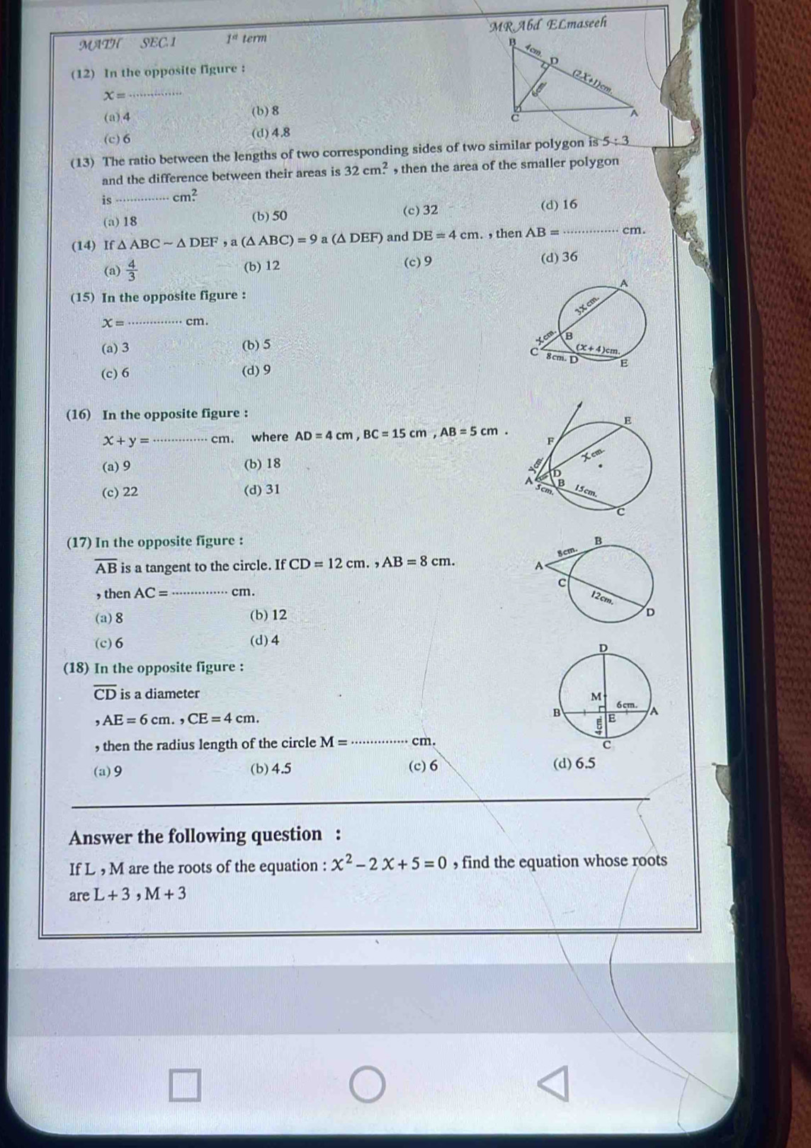 MATH SEC.1 1^(st) term MRAbd ELmaseeh
(12) In the opposite figure :
x=
(a),4 (b) 8
(c)6 (d)4.8
(13) The ratio between the lengths of two corresponding sides of two similar polygon is 5:3
and the difference between their areas is 32cm^2. , then the area of the smaller polygon
is cm^2
(a)18 (b) 50 (c) 32 (d) 16
(14) If △ ABCsim △ DEF,a(△ ABC)=9 a (△ DEF) and DE=4cm. , then AB= _ cm.
(a)  4/3  (b) 12 (c) 9 (d) 36
(15) In the opposite figure :
x= ·s ·s ·s cm .
(a) 3 (b)5
(c) 6 (d) 9
(16) In the opposite figure :
x+y= _cm. where AD=4cm,BC=15cm,AB=5cm.
(a) 9 (b) 18
(c) 22 (d) 31 
(17) In the opposite figure :
overline AB is a tangent to the circle. If CD=12cm.,AB=8cm.
, then AC= _cm.
(a)8 (b)12
(c)6 (d) 4
(18) In the opposite figure :
overline CD is a diameter
,AE=6cm.,CE=4cm.
, then the radius length of the circle M=·s cm. _
(a)9 (b) 4.5 (c)6 (d) 6.5
Answer the following question :
If L , M are the roots of the equation : x^2-2x+5=0 , find the equation whose roots
areL+3,M+3