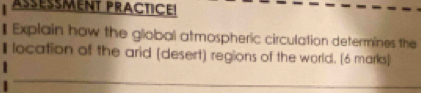 ASESMENT PRACTICE! 
Explain how the global atmospheric circulation determines the 
location of the arid [desert) regions of the world. [6 marks] 
_ 
_