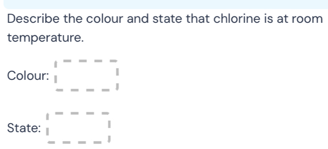 Describe the colour and state that chlorine is at room 
temperature. 
Colour: □ F------□ -□ 
State: _ |beginarrayr --- □ ---1