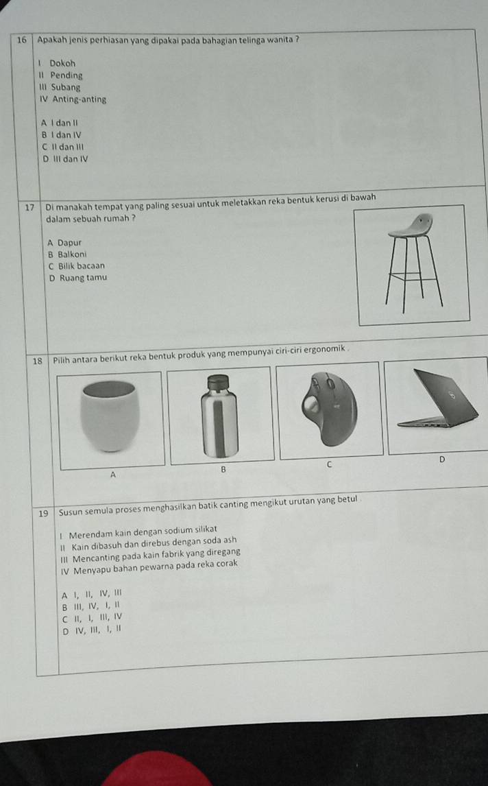 Apakah jenis perhiasan yang dipakai pada bahagian telinga wanita ?
1 Dokoh
ll Pending
III Subang
IV Anting-anting
A l dan II
B I dan IV
C II dạn III
D III dan IV
17 Di manakah tempat yang paling sesuai untuk meletakkan reka bentuk kerusi di bawah
dalam sebuah rumah ?
A Dapur
B Balkon
C Bilik bacaan
D Ruang tamu
18 Pilih antara berikut reka bentuk produk yang mempunyai ciri-ciri ergonomik .
A
B
c
19 | Susun semula proses menghasilkan batik canting mengikut urutan yang betul
! Merendam kain dengan sodium silikat
Il Kain dibasuh dan direbus dengan soda ash
III Mencanting pada kain fabrik yang diregang
IV Menyapu bahan pewarna pada reka corak
A Ⅰ, ⅡI, ⅣV, Ⅲ
B III, IV, I, Ⅱ
C II, I, III, ⅣV
D V, II, I, Ⅱ