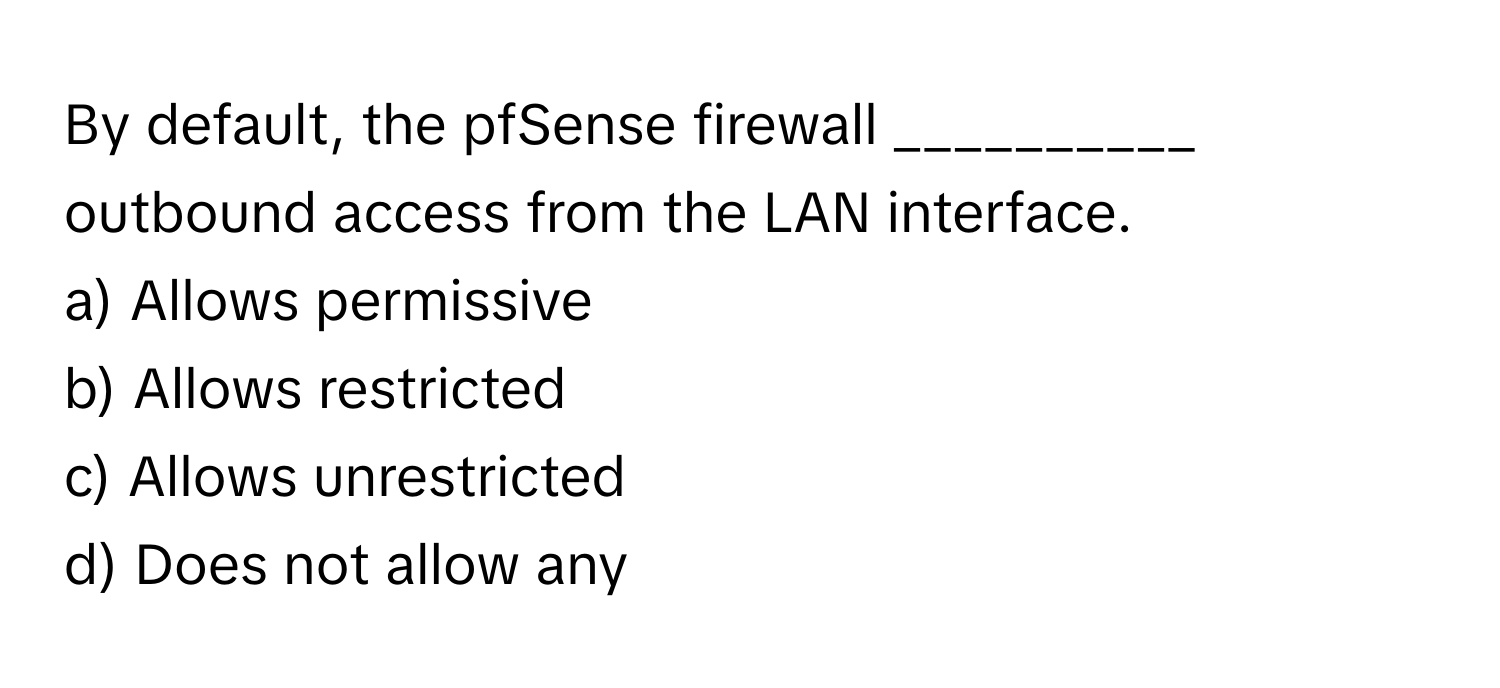 By default, the pfSense firewall __________ outbound access from the LAN interface.

a) Allows permissive
b) Allows restricted
c) Allows unrestricted
d) Does not allow any