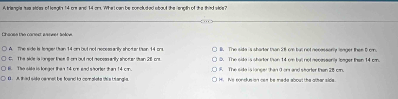 A triangle has sides of length 14 cm and 14 cm. What can be concluded about the length of the third side?
Choose the correct answer below.
A. The side is longer than 14 cm but not necessarily shorter than 14 cm. B. The side is shorter than 28 cm but not necessarily longer than 0 cm.
C. The side is longer than 0 cm but not necessarily shorter than 28 cm. D. The side is shorter than 14 cm but not necessarily longer than 14 cm.
E. The side is longer than 14 cm and shorter than 14 cm. F. The side is longer than 0 cm and shorter than 28 cm.
G. A third side cannot be found to complete this triangle. H. No conclusion can be made about the other side.