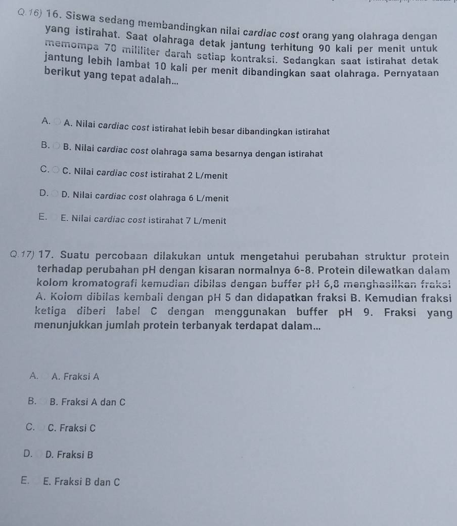 Siswa sedang membandingkan nilai cardiac cost orang yang olahraga dengan
yang istirahat. Saat olahraga detak jantung terhitung 90 kali per menit untuk
memompa 70 mililiter darah setiap kontraksi. Sedangkan saat istirahat detak
jantung lebih lambat 10 kali per menit dibandingkan saat olahraga. Pernyataan
berikut yang tepat adalah...
A. A. Nilai cardiac cost istirahat lebih besar dibandingkan istirahat
B. B. Nilai cardiac cost olahraga sama besarnya dengan istirahat
C. C. Nilai cardiac cost istirahat 2 L /menit
D. D. Nilai cardiac cost olahraga 6 L/menit
E. E. Nilai cardiac cost istirahat 7 L/menit
Q. 17) 17. Suatu percobaan dilakukan untuk mengetahui perubahan struktur protein
terhadap perubahan pH dengan kisaran normalnya 6-8. Protein dilewatkan dalam
kolom kromatografi kemudian dibilas dengan buffer pH 6, 8 menghasilkan fraksi
A. Kolom dibilas kembali dengan pH 5 dan didapatkan fraksi B. Kemudian fraksi
ketiga diberi label C dengan menggunakan buffer pH 9. Fraksi yang
menunjukkan jumlah protein terbanyak terdapat dalam...
A. A. Fraksi A
B. B. Fraksi A dan C
C. C. Fraksi C
D. D. Fraksi B
E. E. Fraksi B dan C