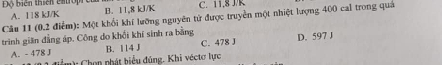 Độ biển thiên en tro i
A. 118 kJ/K B. 11, 8 kJ/K C. 11, 8 J/K
Câu 11 (0.2 điểm): Một khối khí lưỡng nguyên tử được truyền một nhiệt lượng 400 cal trong quá
trình giãn đẳng áp. Công do khối khí sinh ra bằng
A. - 478 J B. 114 J C. 478 J D. 597 J
(ể m): Chọn phát biểu đúng. Khi véctơ lực