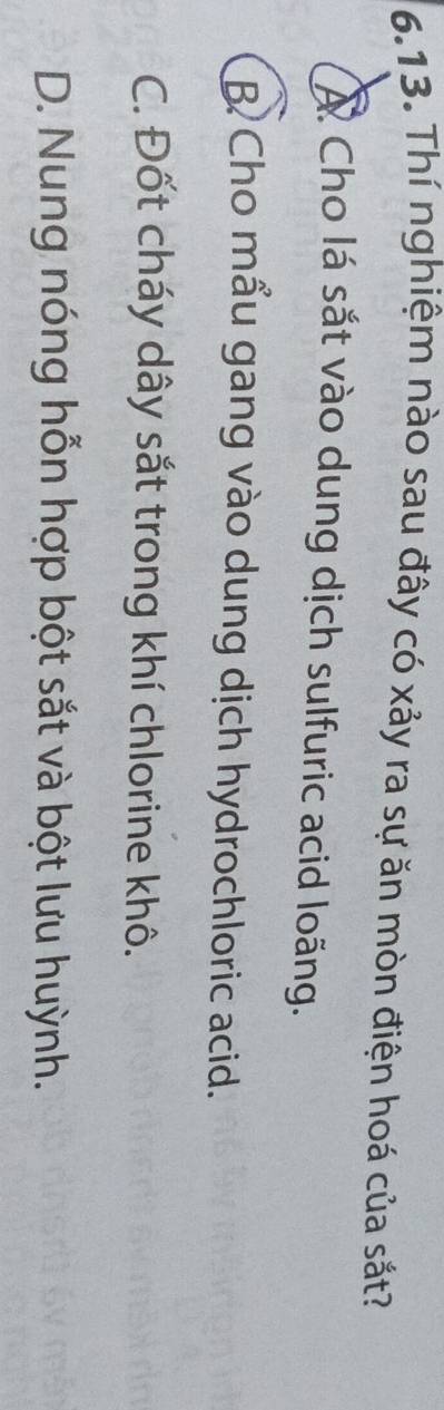 Thí nghiệm nào sau đây có xảy ra sự ăn mòn điện hoá của sắt?
À Cho lá sắt vào dung dịch sulfuric acid loãng.
B Cho mẩu gang vào dung dịch hydrochloric acid.
C. Đốt cháy dây sắt trong khí chlorine khô.
D. Nung nóng hỗn hợp bột sắt và bột lưu huỳnh.