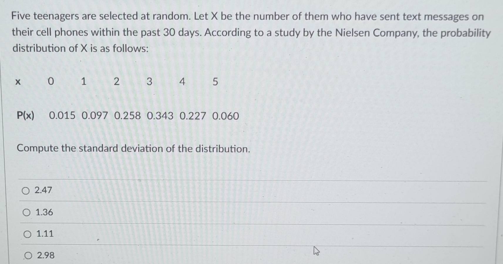 Five teenagers are selected at random. Let X be the number of them who have sent text messages on
their cell phones within the past 30 days. According to a study by the Nielsen Company, the probability
distribution of X is as follows:
x 0 1 2 3 4 5
P(x) 0.015 0.097 0.258 0.343 0.227 0.060
Compute the standard deviation of the distribution.
2.47
1.36
1.11
2.98