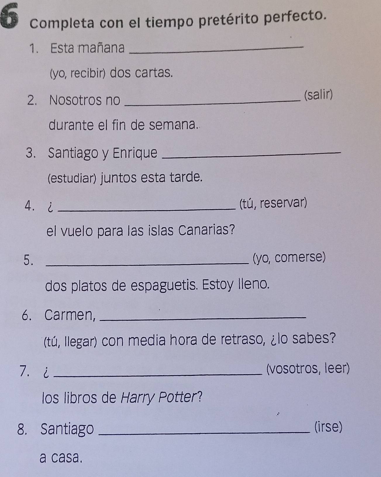 Completa con el tiempo pretérito perfecto. 
1. Esta mañana_ 
(yo, recibir) dos cartas. 
2. Nosotros no _(salir) 
durante el fin de semana. 
3. Santiago y Enrique_ 
(estudiar) juntos esta tarde. 
4.i _(tú, reservar) 
el vuelo para las islas Canarias? 
5. _(yo, comerse) 
dos platos de espaguetis. Estoy Ileno. 
6. Carmen,_ 
(tú, Ilegar) con media hora de retraso, ¿lo sabes? 
7. i _(vosotros, leer) 
los libros de Harry Potter? 
8. Santiago _(irse) 
a casa.