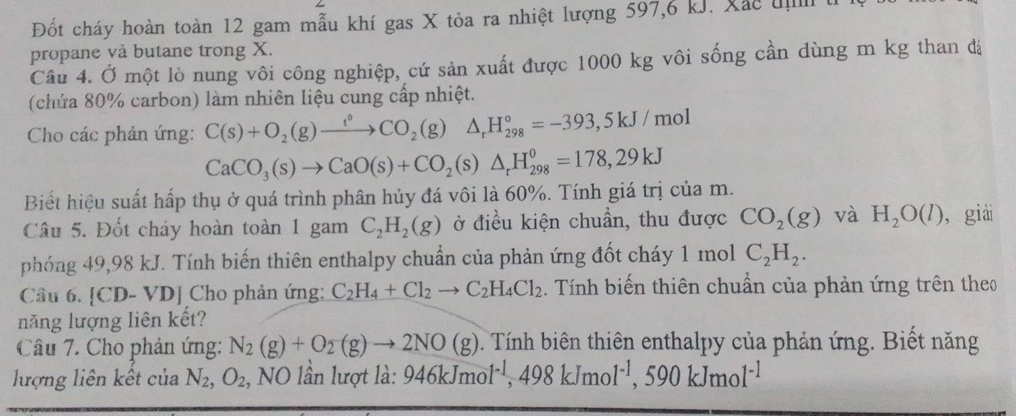 Đốt cháy hoàn toàn 12 gam mẫu khí gas X tỏa ra nhiệt lượng 597,6 kJ. Xắc u t
propane và butane trong X.
Câu 4. Ở một lò nung vôi công nghiệp, cứ sản xuất được 1000 kg vôi sống cần dùng m kg than đá
(chứa 80% carbon) làm nhiên liệu cung cấp nhiệt.
Cho các phản ứng: C(s)+O_2(g)xrightarrow t°CO_2(g)△ _rH_(298)°=-393,5kJ/mol
CaCO_3(s)to CaO(s)+CO_2(s)△ _rH_(298)^o=178,29kJ
Biết hiệu suất hấp thụ ở quá trình phân hủy đá vôi là 60%. Tính giá trị của m.
Câu 5. Đốt cháy hoàn toàn 1 gam C_2H_2(g) ở điều kiện chuẩn, thu được CO_2(g) và H_2O(l) , giải
phóng 49,98 kJ. Tính biến thiên enthalpy chuẩn của phản ứng đốt cháy 1 mol C_2H_2.
Câu 6. [CD. - VDJ Cho phản ứng: C_2H_4+Cl_2to C_2H_4Cl_2. Tính biến thiên chuẩn của phản ứng trên theo
năng lượng liên kết?
Câu 7. Cho phản ứng: N_2(g)+O_2(g)to 2NO(g). Tính biên thiên enthalpy của phản ứng. Biết năng
lượng liên kết của N_2,O_2 , NO lần lượt là: 946kJmol^(-1),498kJmol^(-1),590kJmol^(-1)