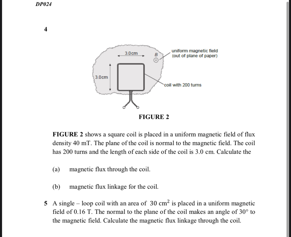 DP024 
4 
FIGURE 2 shows a square coil is placed in a uniform magnetic field of flux 
density 40 mT. The plane of the coil is normal to the magnetic field. The coil 
has 200 turns and the length of each side of the coil is 3.0 cm. Calculate the 
(a) magnetic flux through the coil. 
(b) magnetic flux linkage for the coil. 
5 A single - loop coil with an area of 30cm^2 is placed in a uniform magnetic 
field of 0.16 T. The normal to the plane of the coil makes an angle of 30° to 
the magnetic field. Calculate the magnetic flux linkage through the coil.