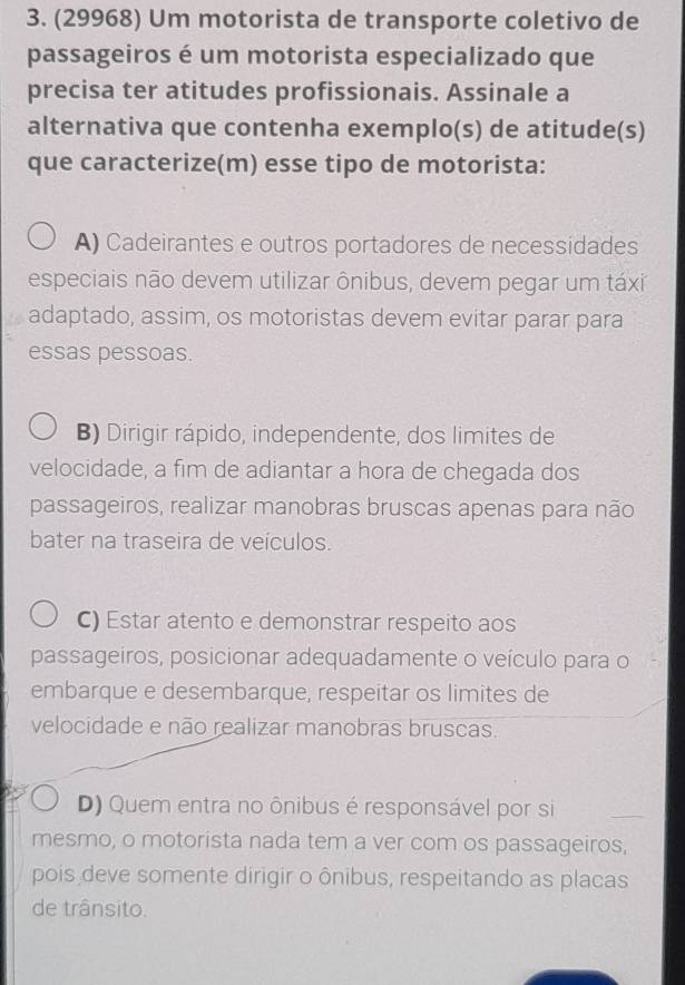 (29968) Um motorista de transporte coletivo de
passageiros é um motorista especializado que
precisa ter atitudes profissionais. Assinale a
alternativa que contenha exemplo(s) de atitude(s)
que caracterize(m) esse tipo de motorista:
A) Cadeirantes e outros portadores de necessidades
especiais não devem utilizar ônibus, devem pegar um táxi
adaptado, assim, os motoristas devem evitar parar para
essas pessoas.
B) Dirigir rápido, independente, dos limites de
velocidade, a fim de adiantar a hora de chegada dos
passageiros, realizar manobras bruscas apenas para não
bater na traseira de veículos.
C) Estar atento e demonstrar respeito aos
passageiros, posicionar adequadamente o veículo para o
embarque e desembarque, respeitar os limites de
velocidade e não realizar manobras bruscas.
D) Quem entra no ônibus é responsável por si
_
mesmo, o motorista nada tem a ver com os passageiros,
pois deve somente dirigir o ônibus, respeitando as placas
de trânsito.