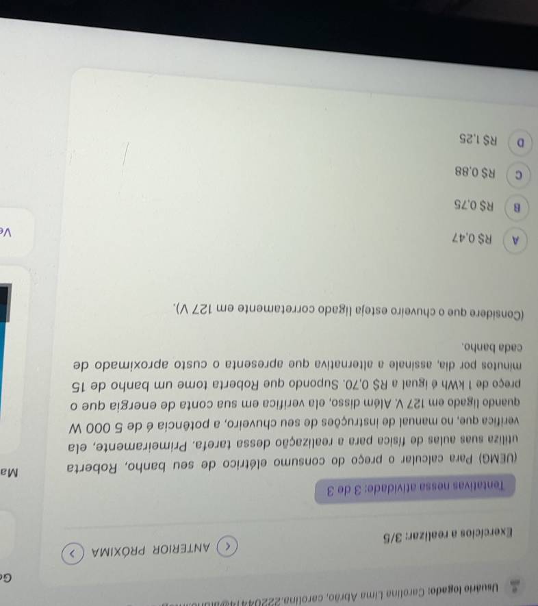 Usuário logado: Carolina Lima Abrão, carolina.222044 
G
Exercícios a realizar: 3/5 ( ) anterior próxima ( >
Tentativas nessa atividade: 3 de 3
(UEMG) Para calcular o preço do consumo elétrico de seu banho, Roberta Ma
utiliza suas aulas de física para a realização dessa tarefa. Primeiramente, ela
verifica que, no manual de instruções de seu chuveiro, a potência é de 5 000 W
quando ligado em 127 V. Além disso, ela verifica em sua conta de energia que o
preço de 1 kWh é igual a R$ 0,70. Supondo que Roberta tome um banho de 15
minutos por dia, assinale a alternativa que apresenta o custo aproximado de
cada banho.
(Considere que o chuveiro esteja ligado corretamente em 127 V).
A RS 0.47
Ve
B R$ 0.75
C R$ 0,88
D R$ 1,25