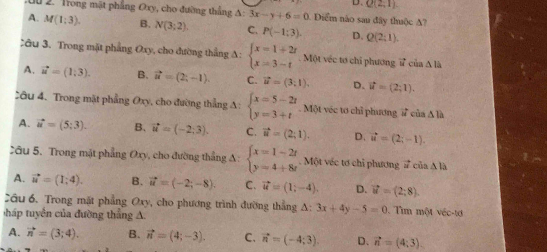 D. Q(2,1).
du 2. Trong mặt phẳng Oxy, cho đường thắng A: 3x-y+6=0. Điểm nào sau đây thuộc A?
A. M(1;3).
B. N(3;2).
C. P(-1:3). D. Q(2;1).
âu 3. Trong mặt phẳng Oxy, cho đường thẳng A: beginarrayl x=1+2t x=3-tendarray.. Một véc tơ chỉ phương vector u cù a△ la
A. vector u=(1,3). B. vector u=(2;-1). C. vector u=(3;1). D. vector u=(2;1).
Câu 4. Trong mặt phẳng Oxy, cho đường thẳng A: beginarrayl x=5-2t y=3+tendarray.. Một véc tơ chỉ phương vector u của △ 1a
A. vector u=(5;3). B、 vector u=(-2;3). C. vector u=(2;1). D. vector u=(2;-1).
Câu 5. Trong mặt phẳng Oxy, cho đường thẳng A: beginarrayl x=1-2t y=4+8tendarray.. Một véc tơ chi phương vector u của △ la
A. vector u=(1;4). B. vector u=(-2;-8). C. vector u=(1;-4). D. vector u=(2;8).
Cầu 6. Trong mặt phẳng Oxy, cho phương trình đường thẳng A: 3x+4y-5=0 Tim một véc-tơ
tuyến của đường thẳng A.
A. vector n=(3;4). B. vector n=(4;-3). C、 vector n=(-4;3). D、 vector n=(4;3).