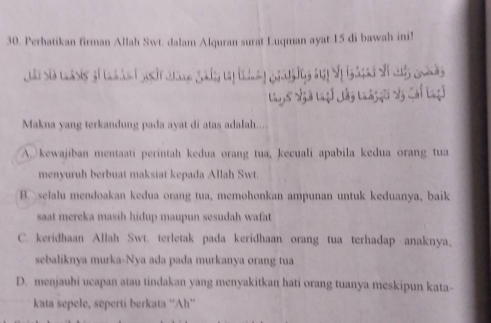 Perhatikan firman Allah Swt. dalam Alquran surat Luqman ayat 15 di bawah ini!
Ls Siã loàsis số l à n n


Makna yang terkandung pada ayat di atas adalah....
A. kewajiban mentaati perintah kedua orang tua, kecuali apabila kedua orang tua
menyuruh berbuat maksiat kepada Allah Swt.
B selalu mendoakan kedua orang tua, memohonkan ampunan untuk keduanya, baik
saat mereka masih hidup maupun sesudah wafat
C. keridhaan Allah Swt. terletak pada keridhaan orang tua terhadap anaknya,
sebaliknya murka-Nya ada pada murkanya orang tua
D. menjauhi ucapan atau tindakan yang menyakitkan hati orang tuanya meskipun kata-
kata sepele, seperti berkata ''Ah''