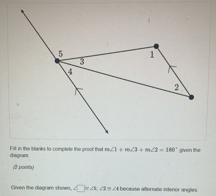 Fill in the blanks to complete the proof that m∠ 1+m∠ 3+m∠ 2=180° given the 
diagram. 
(2 points) 
Given the diagram shown, ∠ □ ≌ ∠ 5; ∠ 2≌ ∠ 4 because alternate interior angles