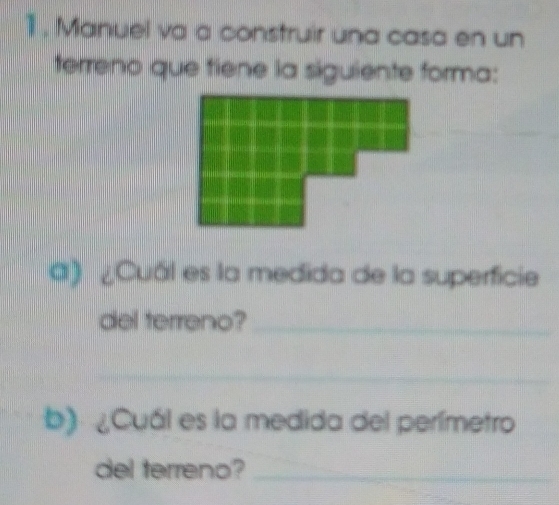 1, Manuel va a construir una casa en un 
terreno que tiene la siguiente forma: 
a) ¿Cuál es la medida de la superficie 
del terreno?_ 
_ 
b) ¿Cuál es la medida del perímetro 
del terreno?_