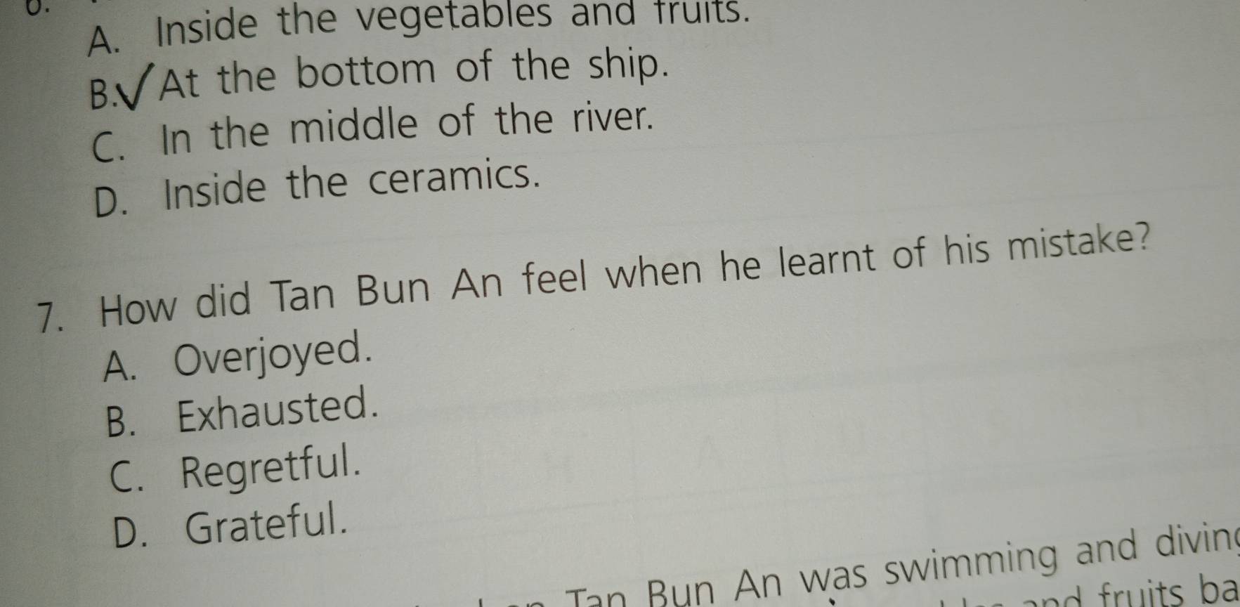 A. Inside the vegetables and fruits.
B. At the bottom of the ship.
C. In the middle of the river.
D. Inside the ceramics.
7. How did Tan Bun An feel when he learnt of his mistake?
A. Overjoyed.
B. Exhausted.
C. Regretful.
D. Grateful.
Tan Bun An was swimming and divin