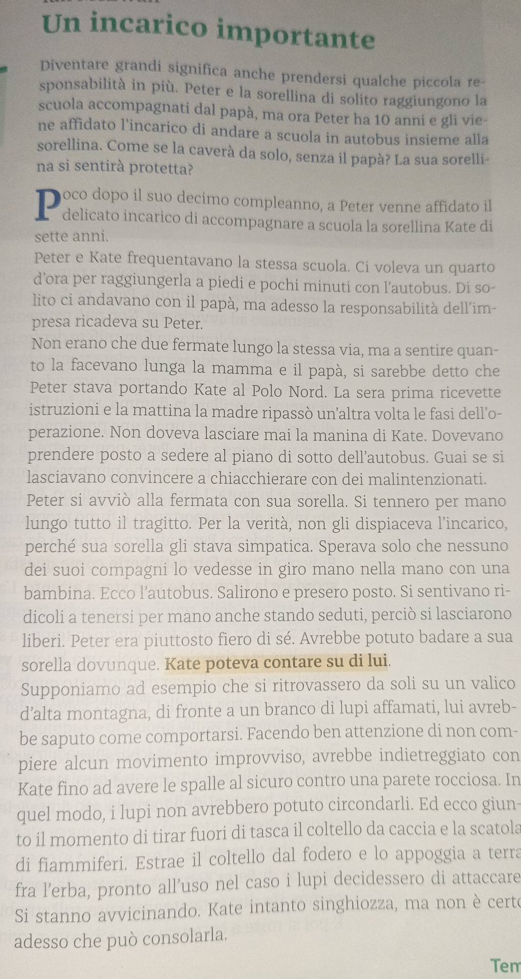 Un incarico importante
Diventare grandi significa anche prendersi qualche piccola re-
sponsabilità in più. Peter e la sorellina di solito raggiungono la
scuola accompagnati dal papà, ma ora Peter ha 10 anni e gli vie-
ne affidato l’incarico di andare a scuola in autobus insieme alla
sorellina. Come se la caverà da solo, senza il papà? La sua sorelli-
na si sentirà protetta?
T poco dopo il suo decimo compleanno, a Peter venne affidato il
delicato incarico di accompagnare a scuola la sorellina Kate di
sette anni.
Peter e Kate frequentavano la stessa scuola. Ci voleva un quarto
d’ora per raggiungerla a piedi e pochi minuti con l’autobus. Di so-
lito ci andavano con il papà, ma adesso la responsabilità dell’im-
presa ricadeva su Peter.
Non erano che due fermate lungo la stessa via, ma a sentire quan-
to la facevano lunga la mamma e il papà, si sarebbe detto che
Peter stava portando Kate al Polo Nord. La sera prima ricevette
istruzioni e la mattina la madre ripassò un’altra volta le fasi dell’o-
perazione. Non doveva lasciare mai la manina di Kate. Dovevano
prendere posto a sedere al piano di sotto dell’autobus. Guai se si
lasciavano convincere a chiacchierare con dei malintenzionati.
Peter si avviò alla fermata con sua sorella. Si tennero per mano
lungo tutto il tragitto. Per la verità, non gli dispiaceva l’incarico,
perché sua sorella gli stava simpatica. Sperava solo che nessuno
dei suoi compagni lo vedesse in giro mano nella mano con una
bambina. Ecco l’autobus. Salirono e presero posto. Si sentivano ri-
dicoli a tenersi per mano anche stando seduti, perciò si lasciarono
liberi. Peter era piuttosto fiero di sé. Avrebbe potuto badare a sua
sorella dovunque. Kate poteva contare su di lui.
Supponiamo ad esempio che si ritrovassero da soli su un valico
d’alta montagna, di fronte a un branco di lupi affamati, lui avreb-
be saputo come comportarsi. Facendo ben attenzione di non com-
piere alcun movimento improvviso, avrebbe indietreggiato con
Kate fino ad avere le spalle al sicuro contro una parete rocciosa. In
quel modo, i lupi non avrebbero potuto circondarli. Ed ecco giun-
to il momento di tirar fuori di tasca il coltello da caccia e la scatola
di fiammiferi. Estrae il coltello dal fodero e lo appoggia a terra
fra l’erba, pronto all’uso nel caso i lupi decidessero di attaccare
Si stanno avvicinando. Kate intanto singhiozza, ma non è certo
adesso che può consolarla.
Tem