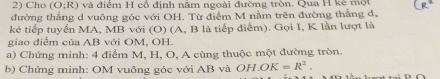 Cho (O;R) và điểm H cổ định nằm ngoài đường tròn. Qua H kẻ một 
đường thắng d vuông góc với OH. Từ điểm M nằm trên đường thằng d, 
kẻ tiếp tuyến MA, MB với (O) (A, B là tiếp điểm). Gọi I, K lần lượt là 
giao điểm của AB với OM, OH. 
a) Chứng minh: 4 điểm M, H, O, A cùng thuộc một đường tròn. 
b) Chứng minh: OM vuông góc với AB và OH.OK=R^2.