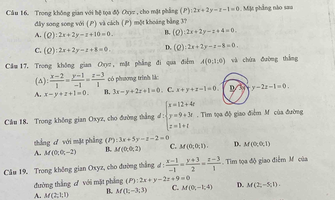 Trong không gian với hệ tọa độ Oxyz , cho mặt phẳng (P): 2x+2y-z-1=0. Mặt phẳng nào sau
đây song song với (P) và cách (P) một khoảng bằng 3?
A. , ) ):2x+2y-z+10=0. B. (Q : 2x+2y-z+4=0.

C. (Q):2x+2y-z+8=0.
D. (Q):2x+2y-z-8=0.
Câu 17. Trong không gian Oxyz , mặt phẳng đi qua điểm A(0;1;0) và chứa đường thẳng
(△):  (x-2)/1 = (y-1)/-1 = (z-3)/1  có phương trình là:
A. x-y+z+1=0. B. 3x-y+2z+1=0. C. x+y+z-1=0. D 3y-y-2z-1=0.
Câu 18. Trong không gian Oxyz, cho đường thẳng đ: beginarrayl x=12+4t y=9+3t z=1+tendarray.. Tìm tọa độ giao điểm Mô của đường
thẳng d với mặt phẳng (P): 3x+5y-z-2=0
A. M(0;0;-2) B. M(0;0;2) C. M(0;0;1). D. M(0;0;1)
Câu 19. Trong không gian Oxyz, cho đường thẳng đ:  (x-1)/-1 = (y+3)/2 = (z-3)/1 . Tìm tọa độ giao điểm M của
đường thẳng đ với mặt phẳng (P) : 2x+y-2z+9=0
A. M(2;1;1) B. M(1;-3;3) C. M(0;-1;4) D. M(2;-5;1).